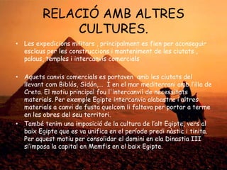 RELACIÓ AMB ALTRES
CULTURES.
• Les expedicions militars , principalment es fien per aconseguir
esclaus per les construccions i manteniment de les ciutats ,
palaus, temples i intercanvis comercials

• Aquets canvis comercials es portaven amb les ciutats del
llevant com Biblós, Sidón,... I en el mar mediterrani amb l‟illa de
Creta. El motiu principal fou l'intercanvií de necessitats
materials. Per exemple Egipte intercanvia alabastre i altres
materials a canvi de fusta quelcom li faltava per portar a terme
en les obres del seu territori.
• També tenim una imposició de la cultura de l‟alt Egipte, vers al
baix Egipte que es va unifica en el període predi nàstic i tinita.
Per aquest motiu per consolidar el domini en ela Dinastia III
s¡‟imposa la capital en Memfis en el baix Egipte.

 