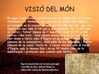 VISIÓ DEL MÓN
• El segon espai estava condicionat per la religió com una forma
d’entendre els fenòmens que succeïen al voltant dels egipcis.
• Un exemple es la creació donada per Ra (déu del sol) que crea
Egipte del mar amb el Nil per a que l’alimenti. Te a Shu (déu
de l’aire) i Tefnut (deesa de l' humitat) tenint de fill a Geb
(terra) i Nut (cel) i bast (deesa protectora de la casa). Geb i
Nut tenen a Osíris (déu d'Egipte en un primer moment), Isis
(deessa de la maternitat), Seth (déu de les tenebres) i Neftis
(deessa de la casa). Osiris te a Horus vinculat amb el faraó
d'Egipte amb la deessa Isis i te un fill Anubis (déu de la
momificació i protector dels cossos) amb Neftis.

Fig.14 creació del cel i la terra per geb
i nut fills de shu i tefnut fillsde ra.
Llibre dels morts de Nesitanebtashru

 