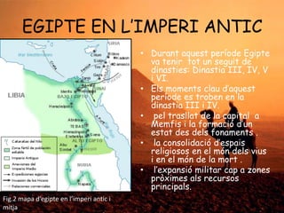 EGIPTE EN L‟IMPERI ANTIC
• Durant aquest període Egipte
va tenir tot un seguit de
dinasties: Dinastia III, IV, V
i VI.
• Els moments clau d‟aquest
període es troben en la
dinastia III i IV.
• pel trasllat de la capital a
Memfis i la formació d‟un
estat des dels fonaments .
• la consolidació d‟espais
religiosos en el món dels vius
i en el món de la mort .
• l‟expansió militar cap a zones
pròximes als recursos
principals.
Fig.2 mapa d’egipte en l’imperi antic i
mitja

 