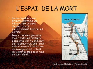 L‟ESPAI DE LA MORT
• La necròpolis en una
primera instància van
néixer, com un zona
d‟enterrament
exclusivament fora de les
ciutats.
• també tindrien que estar
localitzades en l‟extrem
occidental del riu en l‟oest,
per la simbologia que l‟oest
esta el món de la mort per
on s‟amaga el sol i a l‟est
les ciutat el món de la vida
on surt el sol.

Fig.8 mapa d’Egipte en l’imperi antic

 