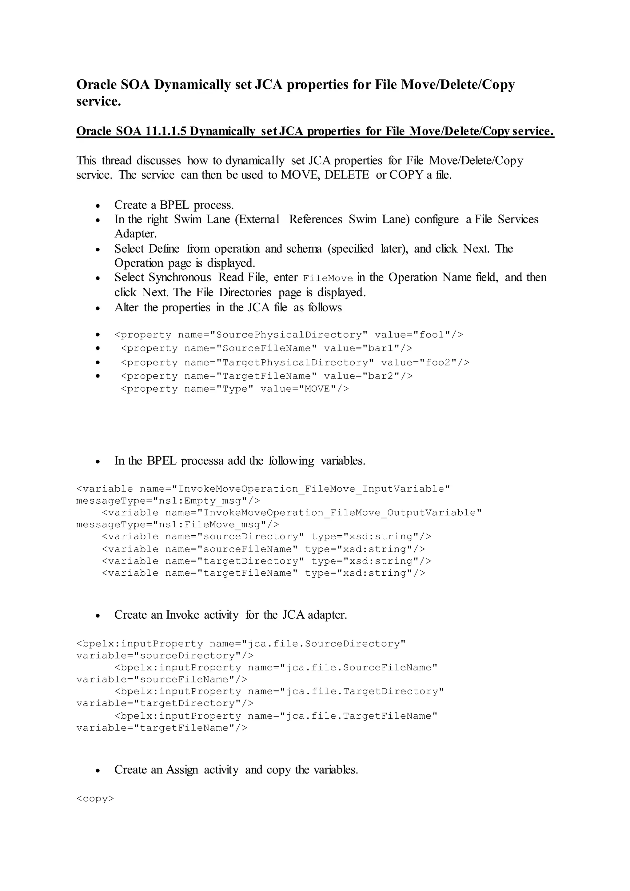 Oracle SOA Dynamically set JCA properties for File Move/Delete/Copy
service.
Oracle SOA 11.1.1.5 Dynamically set JCA properties for File Move/Delete/Copy service.
This thread discusses how to dynamically set JCA properties for File Move/Delete/Copy
service. The service can then be used to MOVE, DELETE or COPY a file.
 Create a BPEL process.
 In the right Swim Lane (External References Swim Lane) configure a File Services
Adapter.
 Select Define from operation and schema (specified later), and click Next. The
Operation page is displayed.
 Select Synchronous Read File, enter FileMove in the Operation Name field, and then
click Next. The File Directories page is displayed.
 Alter the properties in the JCA file as follows
 <property name="SourcePhysicalDirectory" value="foo1"/>
 <property name="SourceFileName" value="bar1"/>
 <property name="TargetPhysicalDirectory" value="foo2"/>
 <property name="TargetFileName" value="bar2"/>
<property name="Type" value="MOVE"/>
 In the BPEL processa add the following variables.
<variable name="InvokeMoveOperation_FileMove_InputVariable"
messageType="ns1:Empty_msg"/>
<variable name="InvokeMoveOperation_FileMove_OutputVariable"
messageType="ns1:FileMove_msg"/>
<variable name="sourceDirectory" type="xsd:string"/>
<variable name="sourceFileName" type="xsd:string"/>
<variable name="targetDirectory" type="xsd:string"/>
<variable name="targetFileName" type="xsd:string"/>
 Create an Invoke activity for the JCA adapter.
<bpelx:inputProperty name="jca.file.SourceDirectory"
variable="sourceDirectory"/>
<bpelx:inputProperty name="jca.file.SourceFileName"
variable="sourceFileName"/>
<bpelx:inputProperty name="jca.file.TargetDirectory"
variable="targetDirectory"/>
<bpelx:inputProperty name="jca.file.TargetFileName"
variable="targetFileName"/>
 Create an Assign activity and copy the variables.
<copy>
 