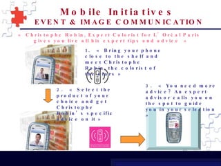 « Christophe Robin, Expert Colorist for L’Oréal Paris  gives you live all his expert tips and advice » 1.  « Bring your phone close to the shelf and meet Christophe Robin, the colorist of the stars » 2.  « Select the product of your choice and get Christophe Robin’s specific advice on it » 3.  « You need more advice? An expert advisor calls you on the spot to guide you in your selection » Mobile Initiatives   EVENT & IMAGE COMMUNICATION 