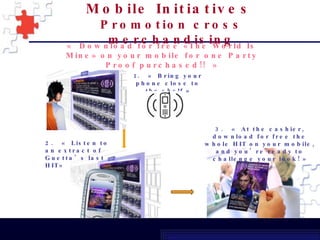 « Download for free «The World Is Mine» on your mobile for one Party Proof purchased!! » 1.  « Bring your phone close to the shelf » 2.  « Listen to an extract of Guetta’s last HIT» 3.  « At the cashier, download for free the whole HIT on your mobile, and you’re ready to challenge your look! » Mobile Initiatives   Promotion cross merchandising 