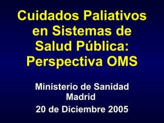 Cuidados Paliativos
  en Sistemas de
  Salud Pública:
 Perspectiva OMS
  Ministerio de Sanidad
         Madrid
  20 de Diciembre 2005
 