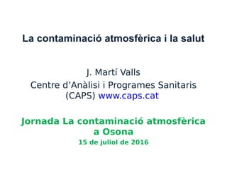 La contaminació atmosfèrica i la salut
J. Martí Valls
Centre d’Anàlisi i Programes Sanitaris
(CAPS) www.caps.cat
Jornada La contaminació atmosfèrica
a Osona
15 de juliol de 2016
 