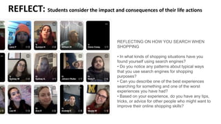 REFLECT: Students consider the impact and consequences of their life actions
REFLECTING ON HOW YOU SEARCH WHEN
SHOPPING
• In what kinds of shopping situations have you
found yourself using search engines?
• Do you notice any patterns about typical ways
that you use search engines for shopping
purposes?
• Can you describe one of the best experiences
searching for something and one of the worst
experiences you have had?
• Based on your experience, do you have any tips,
tricks, or advice for other people who might want to
improve their online shopping skills?
 