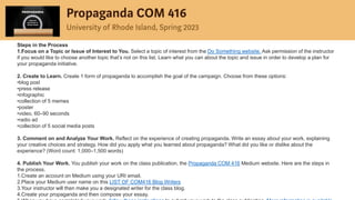 Steps in the Process
1.Focus on a Topic or Issue of Interest to You. Select a topic of interest from the Do Something website. Ask permission of the instructor
if you would like to choose another topic that’s not on this list. Learn what you can about the topic and issue in order to develop a plan for
your propaganda initiative.
2. Create to Learn. Create 1 form of propaganda to accomplish the goal of the campaign. Choose from these options:
•blog post
•press release
•infographic
•collection of 5 memes
•poster
•video, 60–90 seconds
•radio ad
•collection of 5 social media posts
3. Comment on and Analyze Your Work. Reflect on the experience of creating propaganda. Write an essay about your work, explaining
your creative choices and strategy. How did you apply what you learned about propaganda? What did you like or dislike about the
experience? (Word count: 1,000–1,500 words)
4. Publish Your Work. You publish your work on the class publication, the Propaganda COM 416 Medium website. Here are the steps in
the process.
1.Create an account on Medium using your URI email.
2.Place your Medium user name on this LIST OF COM416 Blog Writers
3.Your instructor will then make you a designated writer for the class blog.
4.Create your propaganda and then compose your essay.
 