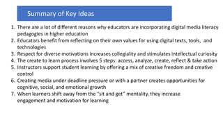 1. There are a lot of different reasons why educators are incorporating digital media literacy
pedagogies in higher education
2. Educators benefit from reflecting on their own values for using digital texts, tools, and
technologies
3. Respect for diverse motivations increases collegiality and stimulates intellectual curiosity
4. The create to learn process involves 5 steps: access, analyze, create, reflect & take action
5. Instructors support student learning by offering a mix of creative freedom and creative
control
6. Creating media under deadline pressure or with a partner creates opportunities for
cognitive, social, and emotional growth
7. When learners shift away from the “sit and get” mentality, they increase
engagement and motivation for learning
Summary of Key Ideas
 