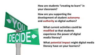 How are students “creating to learn” in
your classroom?
How are you supporting the
development of student autonomy
and authority as digital authors?
What current activities could be
modified so that students
experience the power of digital
media literacy?
What potential impact might digital media
literacy have on your learners?
 