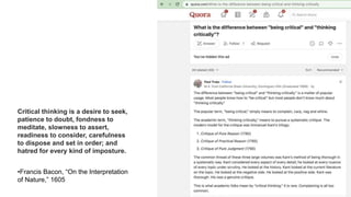 Critical thinking is a desire to seek,
patience to doubt, fondness to
meditate, slowness to assert,
readiness to consider, carefulness
to dispose and set in order; and
hatred for every kind of imposture.
•Francis Bacon, “On the Interpretation
of Nature,” 1605
 