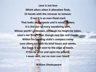Love is not love
        Which alters when it alteration finds,
       Or bends with the remover to remove:
              O no! it is an ever-fixed mark
    That looks on tempests and is never shaken;
        It is the star to every wandering bark,
Whose worth's unknown, although his height be taken.
 Love's not Time's fool, though rosy lips and cheeks
     Within his bending sickle's compass come:
   Love alters not with his brief hours and weeks,
     But bears it out even to the edge of doom.
         If this be error and upon me proved,
         I never writ, nor no man ever loved.

               - William Shakespeare
 