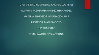 UNIVERSIDAD HUMANITAS, CAMPUS LOS REYES
ALUMNA: YAZMIN HERNANDEZ HERNANDEZ.
MATERIA: NEGOSIOS INTERNACIONALES.
PROFESOR: IVAN FRAGOSO.
13ª TRIMESTRE
TEMA: XAVIER LOPEZ ANCONA.
 