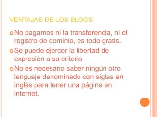 VENTAJAS DE LOS BLOGS
 No  pagamos ni la transferencia, ni el
  registro de dominio, es todo gratis.
 Se puede ejercer la libertad de
  expresión a su criterio
 No es necesario saber ningún otro
  lenguaje denominado con siglas en
  inglés para tener una página en
  internet.
 