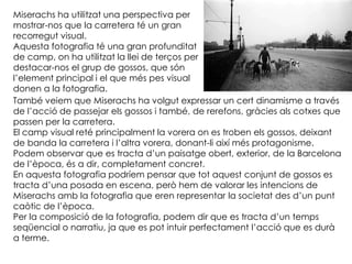 Miserachs ha utilitzat una perspectiva per
mostrar-nos que la carretera té un gran
recorregut visual.
Aquesta fotografia té una gran profunditat
de camp, on ha utilitzat la llei de terços per
destacar-nos el grup de gossos, que són
l’element principal i el que més pes visual
donen a la fotografia.
També veiem que Miserachs ha volgut expressar un cert dinamisme a través
de l’acció de passejar els gossos i també, de rerefons, gràcies als cotxes que
passen per la carretera.
El camp visual reté principalment la vorera on es troben els gossos, deixant
de banda la carretera i l’altra vorera, donant-li així més protagonisme.
Podem observar que es tracta d’un paisatge obert, exterior, de la Barcelona
de l’època, és a dir, completament concret.
En aquesta fotografia podríem pensar que tot aquest conjunt de gossos es
tracta d’una posada en escena, però hem de valorar les intencions de
Miserachs amb la fotografia que eren representar la societat des d’un punt
caòtic de l’època.
Per la composició de la fotografia, podem dir que es tracta d’un temps
seqüencial o narratiu, ja que es pot intuir perfectament l’acció que es durà
a terme.
 