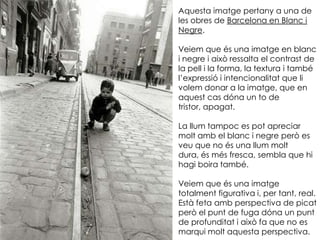 Aquesta imatge pertany a una de
les obres de Barcelona en Blanc i
Negre.

Veiem que és una imatge en blanc
i negre i això ressalta el contrast de
la pell i la forma, la textura i també
l’expressió i intencionalitat que li
volem donar a la imatge, que en
aquest cas dóna un to de
tristor, apagat.

La llum tampoc es pot apreciar
molt amb el blanc i negre però es
veu que no és una llum molt
dura, és més fresca, sembla que hi
hagi boira també.

Veiem que és una imatge
totalment figurativa i, per tant, real.
Està feta amb perspectiva de picat
però el punt de fuga dóna un punt
de profunditat i això fa que no es
marqui molt aquesta perspectiva.
 
