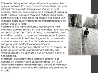 Veiem també que la imatge està dividida en tres blocs
que denoten els tres punts importants (motiu) i que més
criden l’atenció en la imatge que són, en la part
superior, el cotxe, en el centre però desplaçat cap a la
dreta veiem el nen que mira una roda situada en la
part inferior i que amb aquesta mirada ens indica una
línia cap a allò que li volem donar importància que en
aquest cas és la roda.
Veiem una línia vertical situada just al centre molt
marcada que ens separa en dos la imatge i ens situa en
un costat al nen i en l'altre el cotxe. Aquesta línia dona
estabilitat, quietud i una sensació de monotonia però
també profunditat i les línies diagonals ho contraresten
amb una sensació de dinamisme de manera que la
imatge queda perfectament equilibrada.
El format de la imatge és vertical però on es mostra un
paisatge obert amb un enfocament selectiu que
ressalta el motiu de la imatge que en aquest cas és el
nen i la roda.
Finalment aquesta imatge està feta amb un pla
general on podem veure els personatges i on té un
valor narratiu però també expressiu perquè es veu molt
d’aprop al nen i sobretot la mirada que ens guia cap a
la roda.
 