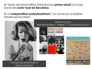 En tornar del servei militar, instal·là el seu primer estudi a la casa
David del carrer Tuset de Barcelona.

Es va independitzar professionalment, i va començar a realitzar
treballs per encàrrec:
                                           Obres d’autor:
                            “Barcelona Blanc i Negre” i “Costa Brava Show”




     Campanya publicitària a
        Teresa Gimpera
 