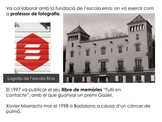 Va col·laborar amb la fundació de l’escola eina, on va exercir com
a professor de fotografia.




Logotip de l’escola Eina

El 1997 va publicar el seu llibre de memòries “Fulls en
contacte”, amb el que guanyar un premi Gaziel.

Xavier Miserachs mor el 1998 a Badalona a causa d’un càncer de
pulmó.
 