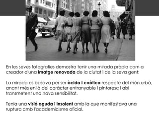 En les seves fotografies demostra tenir una mirada pròpia com a
creador d'una imatge renovada de la ciutat i de la seva gent:

La mirada es basava per ser àcida i caòtica respecte del món urbà,
anant més enllà del caràcter entranyable i pintoresc i així
transmetent una nova sensibilitat.

Tenia una visió aguda i insolent amb la que manifestava una
ruptura amb l'academicisme oficial.
 