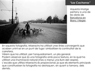 “Los Cachorros”

                                                            Aquesta imatge
                                                            pertany a una de
                                                            les obres de
                                                            Barcelona en
                                                            Blanc i Negre.




En aquesta fotografia, Miserachs ha utilitzat unes línies convergents que
acaben unint-se en un punt de fuga i simbolitzen la continuïtat de la
carretera.
Vèiem que ha utilitzat, per l’enquadrament, un pla general.
Podem observar que és una fotografia amb poca textura, en la qual ha
utilitzat una il·luminació natural (mes o menys una llum del vespre).
L’escala que utilitza Miserachs és proporcional, ja que els elements principals
que constitueixen la fotografia no destaquen, en quant a tamany, dels
demés.
 