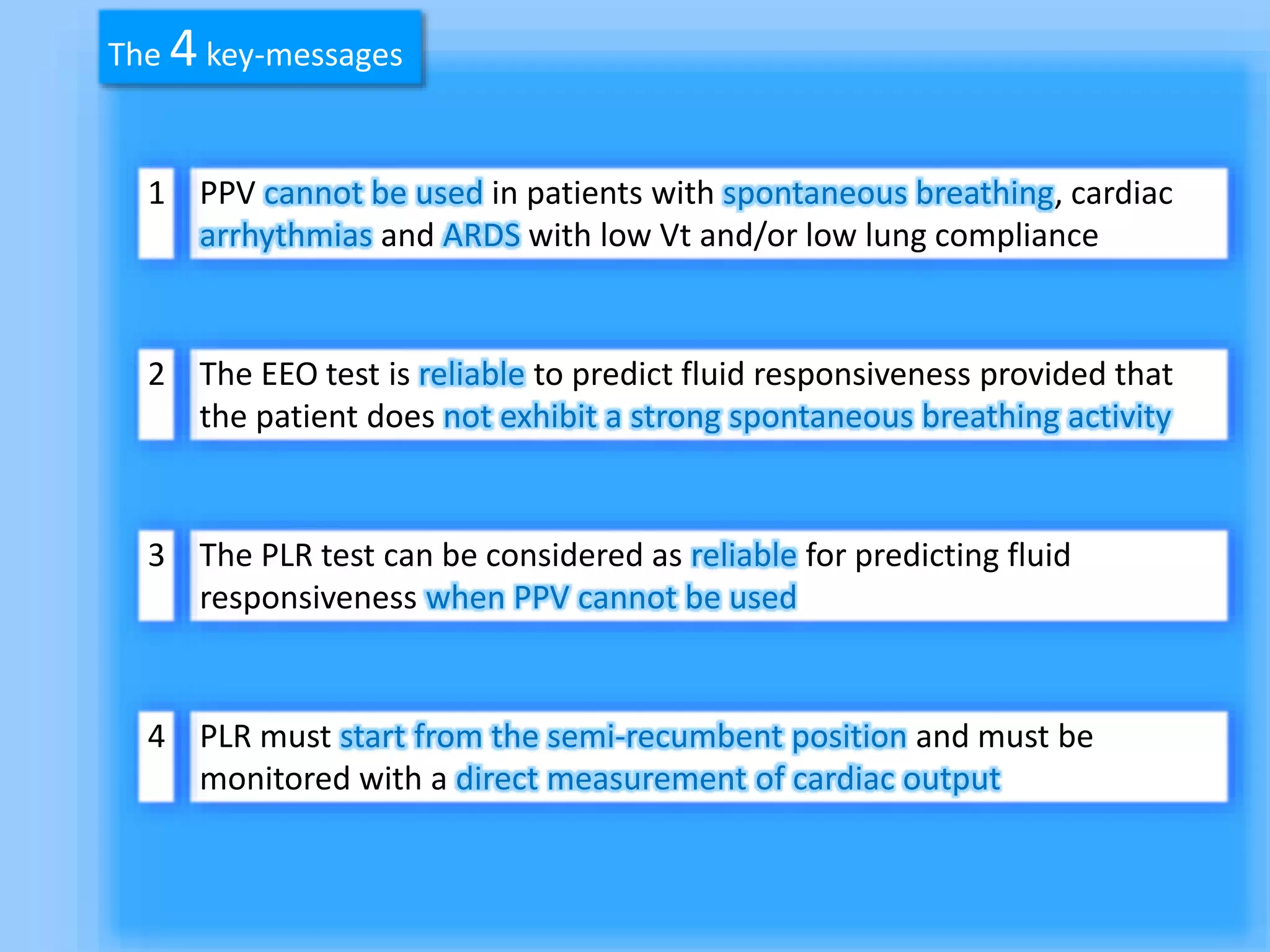 PPV cannot be used in patients with spontaneous breathing, cardiac
arrhythmias and ARDS with low Vt and/or low lung compliance
The EEO test is reliable to predict fluid responsiveness provided that
the patient does not exhibit a strong spontaneous breathing activity
The PLR test can be considered as reliable for predicting fluid
responsiveness when PPV cannot be used
PLR must start from the semi-recumbent position and must be
monitored with a direct measurement of cardiac output
1
2
3
4
The 4key-messages
 