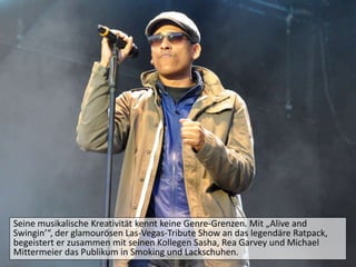 Seine musikalische Kreativität kennt keine Genre-Grenzen. Mit „Alive and
Swingin’“, der glamourösen Las-Vegas-Tribute Show an das legendäre Ratpack,
begeistert er zusammen mit seinen Kollegen Sasha, Rea Garvey und Michael
Mittermeier das Publikum in Smoking und Lackschuhen.
 