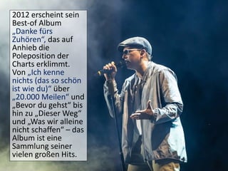 2012 erscheint sein
Best-of Album
„Danke fürs
Zuhören“, das auf
Anhieb die
Poleposition der
Charts erklimmt.
Von „Ich kenne
nichts (das so schön
ist wie du)“ über
„20.000 Meilen“ und
„Bevor du gehst“ bis
hin zu „Dieser Weg“
und „Was wir alleine
nicht schaffen“ – das
Album ist eine
Sammlung seiner
vielen großen Hits.
 