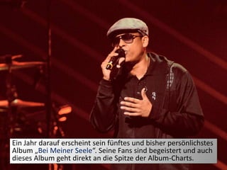 Ein Jahr darauf erscheint sein fünftes und bisher persönlichstes
Album „Bei Meiner Seele“. Seine Fans sind begeistert und auch
dieses Album geht direkt an die Spitze der Album-Charts.
 