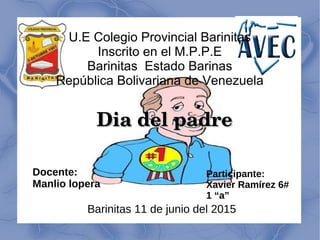 U.E Colegio Provincial Barinitas
Inscrito en el M.P.P.E
Barinitas Estado Barinas
República Bolivariana de Venezuela
Dia del padreDia del padre
Docente:
Manlio lopera
Participante:
Xavier Ramírez 6#
1 “a”
Barinitas 11 de junio del 2015
 