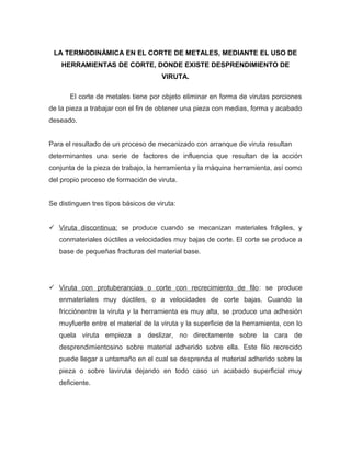LA TERMODINÁMICA EN EL CORTE DE METALES, MEDIANTE EL USO DE
HERRAMIENTAS DE CORTE, DONDE EXISTE DESPRENDIMIENTO DE
VIRUTA.
El corte de metales tiene por objeto eliminar en forma de virutas porciones
de la pieza a trabajar con el fin de obtener una pieza con medias, forma y acabado
deseado.
Para el resultado de un proceso de mecanizado con arranque de viruta resultan
determinantes una serie de factores de influencia que resultan de la acción
conjunta de la pieza de trabajo, la herramienta y la máquina herramienta, así como
del propio proceso de formación de viruta.
Se distinguen tres tipos básicos de viruta:
 Viruta discontinua: se produce cuando se mecanizan materiales frágiles, y
conmateriales dúctiles a velocidades muy bajas de corte. El corte se produce a
base de pequeñas fracturas del material base.
 Viruta con protuberancias o corte con recrecimiento de ﬁlo: se produce
enmateriales muy dúctiles, o a velocidades de corte bajas. Cuando la
fricciónentre la viruta y la herramienta es muy alta, se produce una adhesión
muyfuerte entre el material de la viruta y la superﬁcie de la herramienta, con lo
quela viruta empieza a deslizar, no directamente sobre la cara de
desprendimientosino sobre material adherido sobre ella. Este ﬁlo recrecido
puede llegar a untamaño en el cual se desprenda el material adherido sobre la
pieza o sobre laviruta dejando en todo caso un acabado superﬁcial muy
deﬁciente.
 