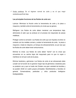  Viruta continua: Es el régimen normal de corte y es el que mejor
acabadosuperﬁcial deja.
Las principales funciones de los fluidos de corte son:
Lubricar: Minimizar la fricción entre la herramienta de corte y la pieza a
maquinar y también entre la herramienta y la viruta que se genera.
Refrigerar: Los fluidos de corte deben mantener una temperatura baja,
eliminando el calor que se produce en el proceso de maquinado de piezas
metálicas.
Proteger contra la corrosión: Los fluidos de corte que son líquidos al entrar en
contacto con los metales corroen y oxidan la herramienta de corte, la pieza a
maquinar y hasta la máquina y el tanque de almacenamiento, es por eso que
los fluidos de corte deben tener anticorrosivos.
Eliminar la viruta: Los fluidos de corte deben “barrer” con la viruta que
encuentran en su camino lejos del maquinado para no que no rayen o
interfieran en el buen corte de la pieza.
Eliminar bacterias y gérmenes: Los fluidos de corte al ser almacenado debe
cumplir con la función de no generar ningún tipo de gérmenes o bacterias para
su posterior uso y que no huela mal. Existen una gran variedad de biocidas y
se pueden dividir en cuatro grupos principales: Desinfectantes y biocidas en
general, Conservadores, pesticidas y otros productos biológicos-
biodegradables.
 