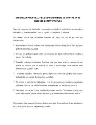 SEGURIDAD INDUSTRIAL Y EL DESPRENDIMIENTO DE VIRUTAS EN EL
PROCESO DE MANUFACTURA
Son los procesos de desbaste y acabado en donde el material es arrancado o
cortado con una herramienta dando lugar a un desperdicio o viruta.
Se deben seguir las siguientes normas de seguridad en el proceso de
mecanizado:
 No distraer a nadie cuando esté trabajando con una máquina o con equipos
potencialmente peligrosos.
 Uso de las gafas de protección por el riesgo de desprendimiento de virutas o
partes de material.
 Cuando cortemos materiales ferrosos hay que tener mucho cuidado de no
pasar las manos por los cantos, ya que la cizalla deja unos bordes muy
afilados que pueden cortar.
 Cuando hayamos cortado la pieza, conviene limar los bordes para seguir
trabajando sin peligro de cortarnos con ellos.
 Si tienes el pelo largo recógetelo, y si llevas cadenas o pulseras quítatelas
antes de taladrar para evitar posibles arrastres por los elementos de giro.
 No quites nunca las virutas con la máquina en marcha. Te pueden producir un
corte importante, ya que tienen rebabas que cortan como cuchillas de afeitar.
Siguiendo estas recomendaciones los riesgos por desprendimiento de virutas en
un proceso mecanizado se pueden controlar.
 