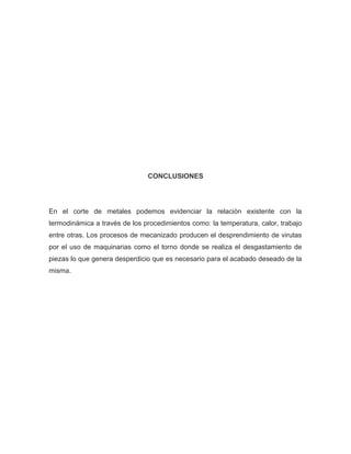 CONCLUSIONES
En el corte de metales podemos evidenciar la relación existente con la
termodinámica a través de los procedimientos como: la temperatura, calor, trabajo
entre otras. Los procesos de mecanizado producen el desprendimiento de virutas
por el uso de maquinarias como el torno donde se realiza el desgastamiento de
piezas lo que genera desperdicio que es necesario para el acabado deseado de la
misma.
 