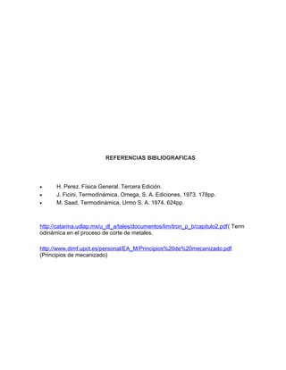 REFERENCIAS BIBLIOGRAFICAS
• H. Perez. Física General. Tercera Edición.
• J. Ficini. Termodinámica. Omega, S. A. Ediciones, 1973. 178pp.
• M. Saad. Termodinámica. Urmo S. A. 1974. 624pp.
http://catarina.udlap.mx/u_dl_a/tales/documentos/lim/tron_p_b/capitulo2.pdf( Term
odinámica en el proceso de corte de metales.
http://www.dimf.upct.es/personal/EA_M/Principios%20de%20mecanizado.pdf
(Principios de mecanizado)
 