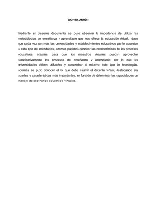 CONCLUSIÓN
Mediante el presente documento se pudo observar la importancia de utilizar las
metodologías de enseñanza y aprendizaje que nos ofrece la educación virtual, dado
que cada vez son más las universidades y establecimientos educativos que le apuestan
a esta tipo de actividades, además pudimos conocer las características de los procesos
educativos actuales para que los maestros virtuales puedan aprovechar
significativamente los procesos de enseñanza y aprendizaje, por lo que las
universidades deben utilizarlas y aprovechar al máximo este tipo de tecnologías,
además se pudo conocer el rol que debe asumir el docente virtual, destacando sus
apartes y características más importantes, en función de determinar las capacidades de
manejo de escenarios educativos virtuales.
 
