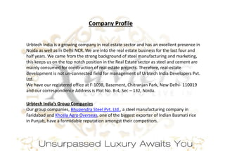 Company Profile


Urbtech India is a growing company in real estate sector and has an excellent presence in
Noida as well as in Delhi NCR. We are into the real estate business for the last four and
half years. We came from the strong background of steel manufacturing and marketing,
this keeps us on the top notch position in the Real Estate sector as steel and cement are
mainly consumed for construction of real estate projects. Therefore, real-estate
development is not un-connected field for management of Urbtech India Developers Pvt.
Ltd.
We have our registered office at F-1098, Basement, Chitranjan Park, New Delhi- 110019
and our correspondence Address is Plot No. B-4, Sec – 132, Noida.

Urbtech India’s Group Companies
Our group companies, Bhupendra Steel Pvt. Ltd., a steel manufacturing company in
Faridabad and Khosla Agro Overseas, one of the biggest exporter of Indian Basmati rice
in Punjab, have a formidable reputation amongst their competitors.
 