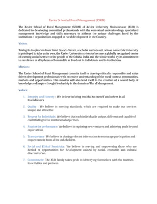 Xavier	School	of	Rural	Management	(XSRM)
The	 Xavier	 School	 of	 Rural	 Management	 (XSRM)	 of	 Xavier	 University	 Bhubaneswar	 (XUB)	 is	
dedicated	to	developing	committed	professionals	with	the	contextual	understandings,	specialized	
management	 knowledge	 and	 skills	 necessary	 to	 address	 the	 unique	 challenges	 faced	 by	 the	
institutions	/	organizations	engaged	in	rural	development	in	the	Country.
Vision:
Taking	its	inspiration	from	Saint	Francis	Xavier,	a	scholar	and	a	Jesuit,	whose	name	this	University	
is	privileged	to	take	as	its	own,	the	Xavier	University	strives	to	become	a	globally	recognized	center	
of	learning	and	of	service	to	the	people	of	the	Odisha,	India	and	the	whole	world,	by	its	commitment	
to	excellence	in	all	spheres	of	human	life	as	lived	out	in	individuals	and	in	institutions.
Mission	:
The	Xavier	School	of	Rural	Management	commits	itself	to	develop	ethically	responsible	and	value	
driven	development	professionals	with	extensive	understanding	of	the	rural	context,	communities,	
markets	 and	 opportunities.	 This	 mission	 will	 also	 lend	 itself	 to	 the	 creation	 of	 a	 sound	 body	 of	
knowledge	and	inspire	thought	leadership	in	the	domain	of	Rural	Management.
Values:
1. Integrity	and	Honesty	:	We	believe	in	being	truthful	to	oneself	and	others	in	all	
its endeavors
2. Quality	 : We	 believe	 in	 meeting	 standards,	 which	 are	 required	 to	 make	 our	 services	
unique and	attractive
3. Respect	for	Individuals:	We	believe	that	each	individual	is	unique,	different	and	capable	of
contributing	to	the	institutional	objectives.
4. Passion	for	performance:	We	believe	in	exploring	new	ventures	and	achieving	goals	beyond
expectations.
5. Transparency:	We	believe	in	sharing	relevant	information	to	encourage	participation	and
empowerment	from	all	its	stakeholders.
6. Social	 and	 Ethical	 Sensitivity:	 We	 believe	 in	 serving	 and	 empowering	 those	 who	 are	
denied of	 opportunities	 for	 development	 caused	 by	 social,	 economic	 and	 cultural	
discrimination.
7. Commitment:	The	XUB	family	takes	pride	in	identifying	themselves	with	the	institute,	
its activities	and	partners.
 