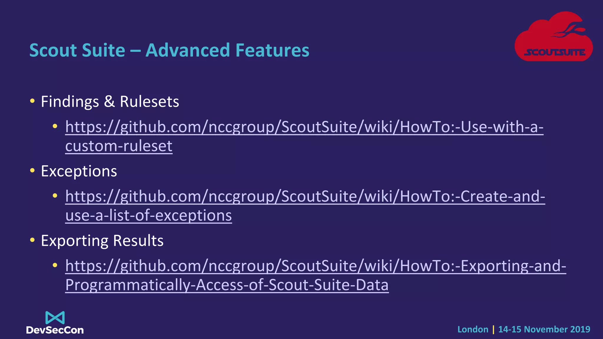 London | 14-15 November 2019
Scout Suite – Advanced Features
• Findings & Rulesets
• https://github.com/nccgroup/ScoutSuite/wiki/HowTo:-Use-with-a-
custom-ruleset
• Exceptions
• https://github.com/nccgroup/ScoutSuite/wiki/HowTo:-Create-and-
use-a-list-of-exceptions
• Exporting Results
• https://github.com/nccgroup/ScoutSuite/wiki/HowTo:-Exporting-and-
Programmatically-Access-of-Scout-Suite-Data
 