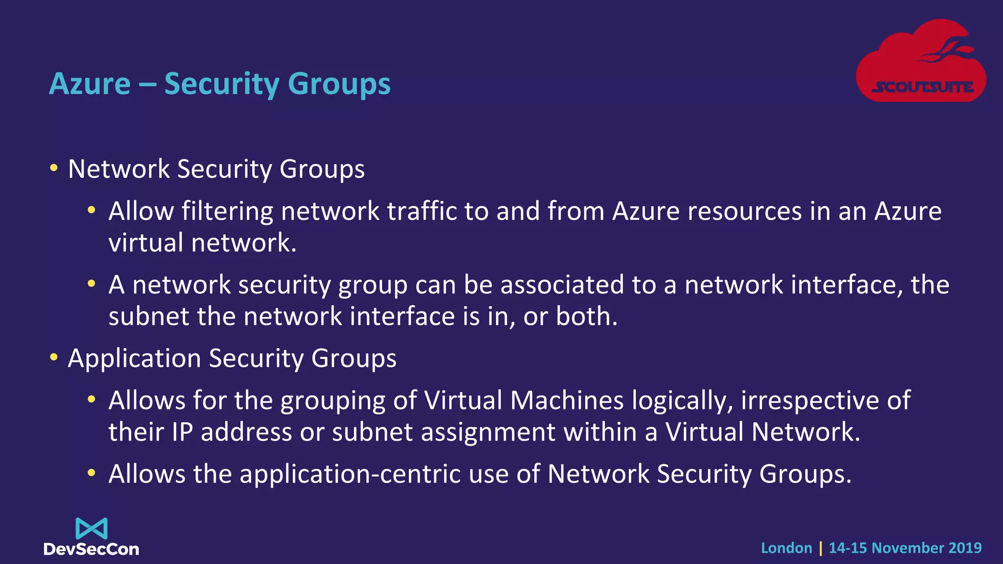London | 14-15 November 2019
Azure – Security Groups
• Network Security Groups
• Allow filtering network traffic to and from Azure resources in an Azure
virtual network.
• A network security group can be associated to a network interface, the
subnet the network interface is in, or both.
• Application Security Groups
• Allows for the grouping of Virtual Machines logically, irrespective of
their IP address or subnet assignment within a Virtual Network.
• Allows the application-centric use of Network Security Groups.
 