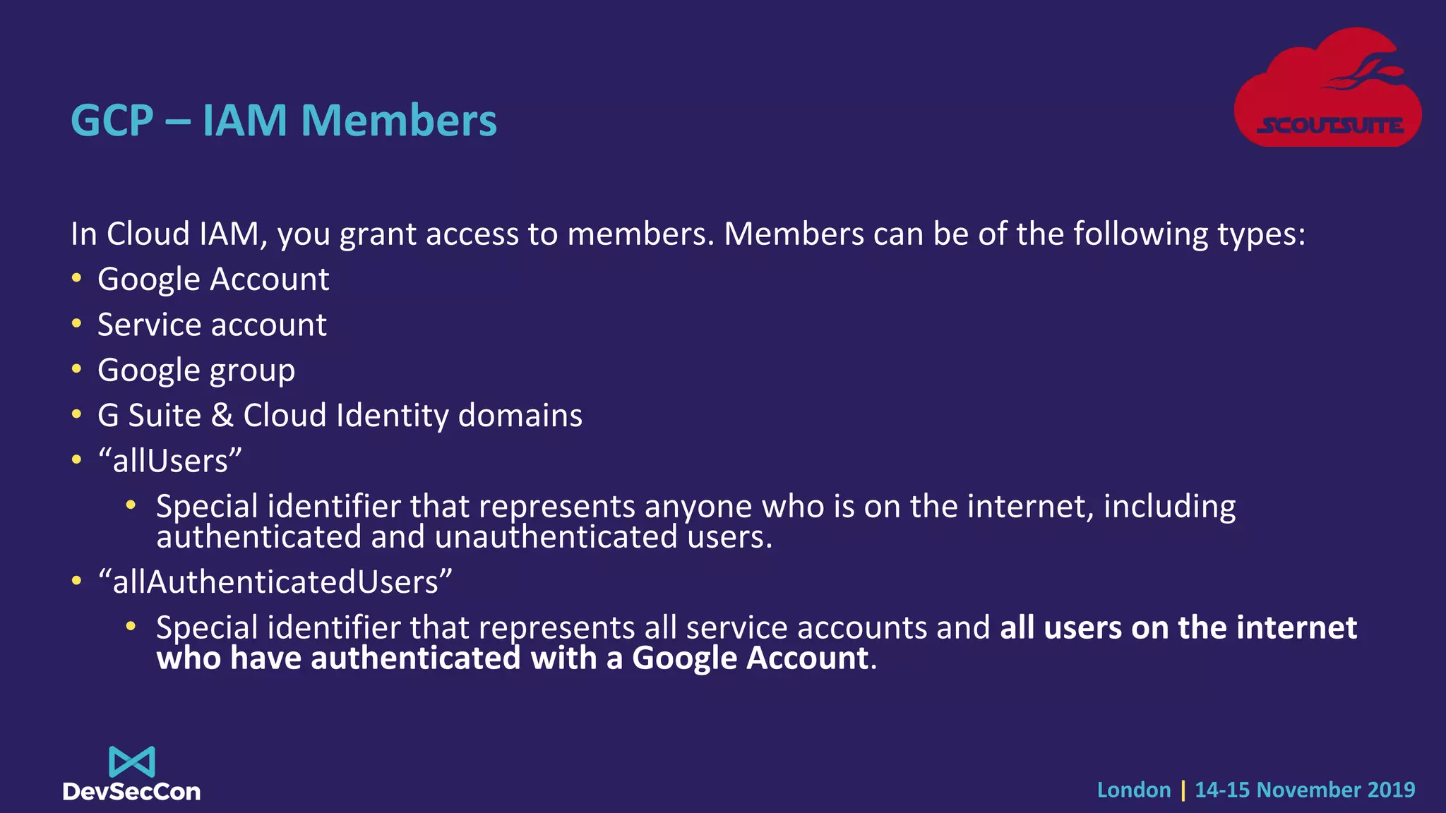 London | 14-15 November 2019
GCP – IAM Members
In Cloud IAM, you grant access to members. Members can be of the following types:
• Google Account
• Service account
• Google group
• G Suite & Cloud Identity domains
• “allUsers”
• Special identifier that represents anyone who is on the internet, including
authenticated and unauthenticated users.
• “allAuthenticatedUsers”
• Special identifier that represents all service accounts and all users on the internet
who have authenticated with a Google Account.
 