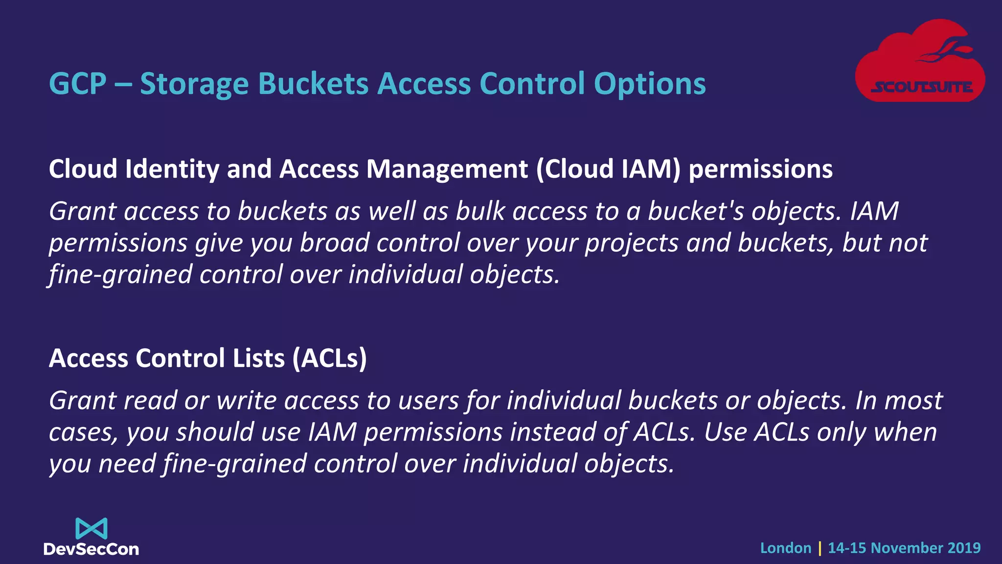 London | 14-15 November 2019
GCP – Storage Buckets Access Control Options
Cloud Identity and Access Management (Cloud IAM) permissions
Grant access to buckets as well as bulk access to a bucket's objects. IAM
permissions give you broad control over your projects and buckets, but not
fine-grained control over individual objects.
Access Control Lists (ACLs)
Grant read or write access to users for individual buckets or objects. In most
cases, you should use IAM permissions instead of ACLs. Use ACLs only when
you need fine-grained control over individual objects.
 
