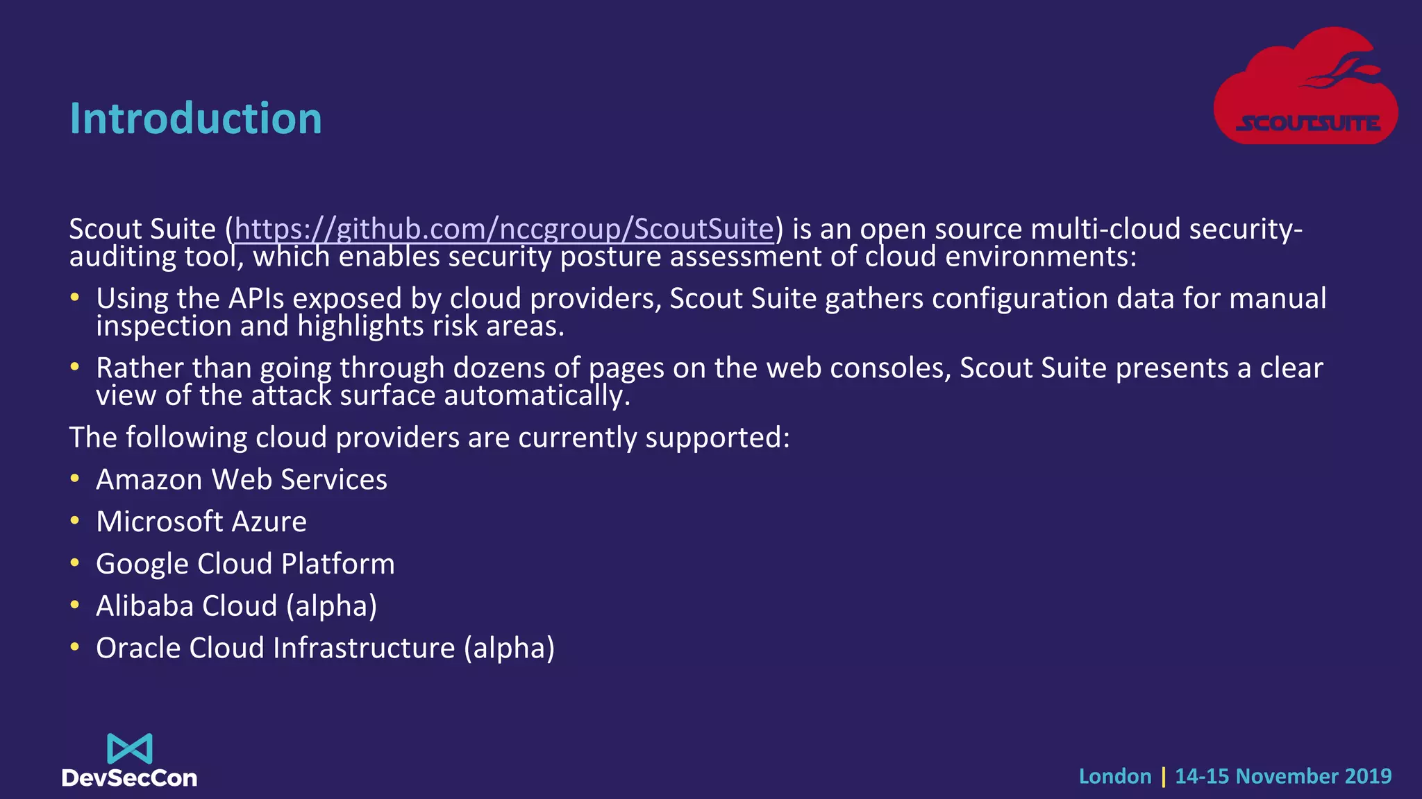 London | 14-15 November 2019
Introduction
Scout Suite (https://github.com/nccgroup/ScoutSuite) is an open source multi-cloud security-
auditing tool, which enables security posture assessment of cloud environments:
• Using the APIs exposed by cloud providers, Scout Suite gathers configuration data for manual
inspection and highlights risk areas.
• Rather than going through dozens of pages on the web consoles, Scout Suite presents a clear
view of the attack surface automatically.
The following cloud providers are currently supported:
• Amazon Web Services
• Microsoft Azure
• Google Cloud Platform
• Alibaba Cloud (alpha)
• Oracle Cloud Infrastructure (alpha)
 