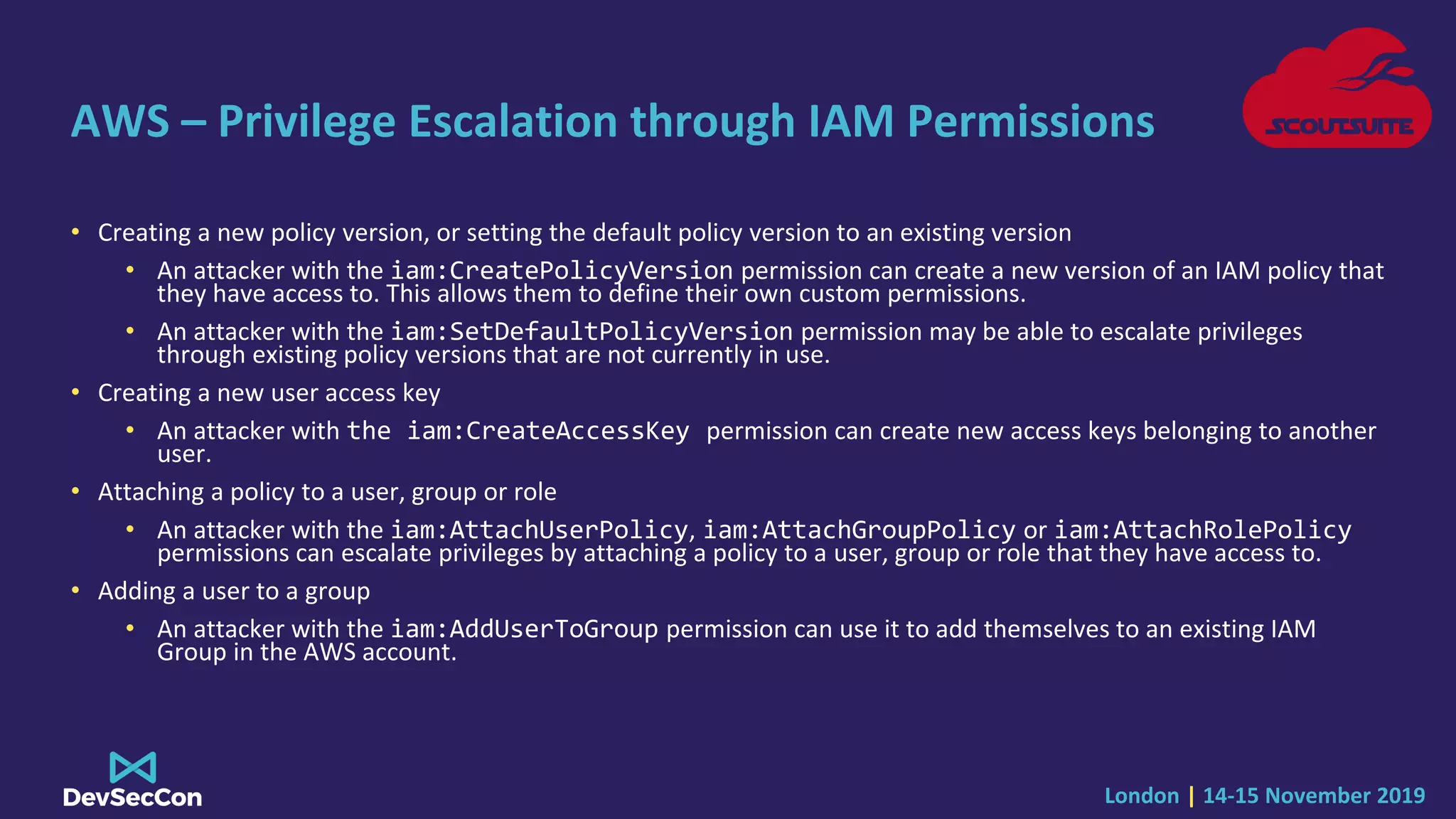 London | 14-15 November 2019
AWS – Privilege Escalation through IAM Permissions
• Creating a new policy version, or setting the default policy version to an existing version
• An attacker with the iam:CreatePolicyVersion permission can create a new version of an IAM policy that
they have access to. This allows them to define their own custom permissions.
• An attacker with the iam:SetDefaultPolicyVersion permission may be able to escalate privileges
through existing policy versions that are not currently in use.
• Creating a new user access key
• An attacker with the iam:CreateAccessKey permission can create new access keys belonging to another
user.
• Attaching a policy to a user, group or role
• An attacker with the iam:AttachUserPolicy, iam:AttachGroupPolicy or iam:AttachRolePolicy
permissions can escalate privileges by attaching a policy to a user, group or role that they have access to.
• Adding a user to a group
• An attacker with the iam:AddUserToGroup permission can use it to add themselves to an existing IAM
Group in the AWS account.
 