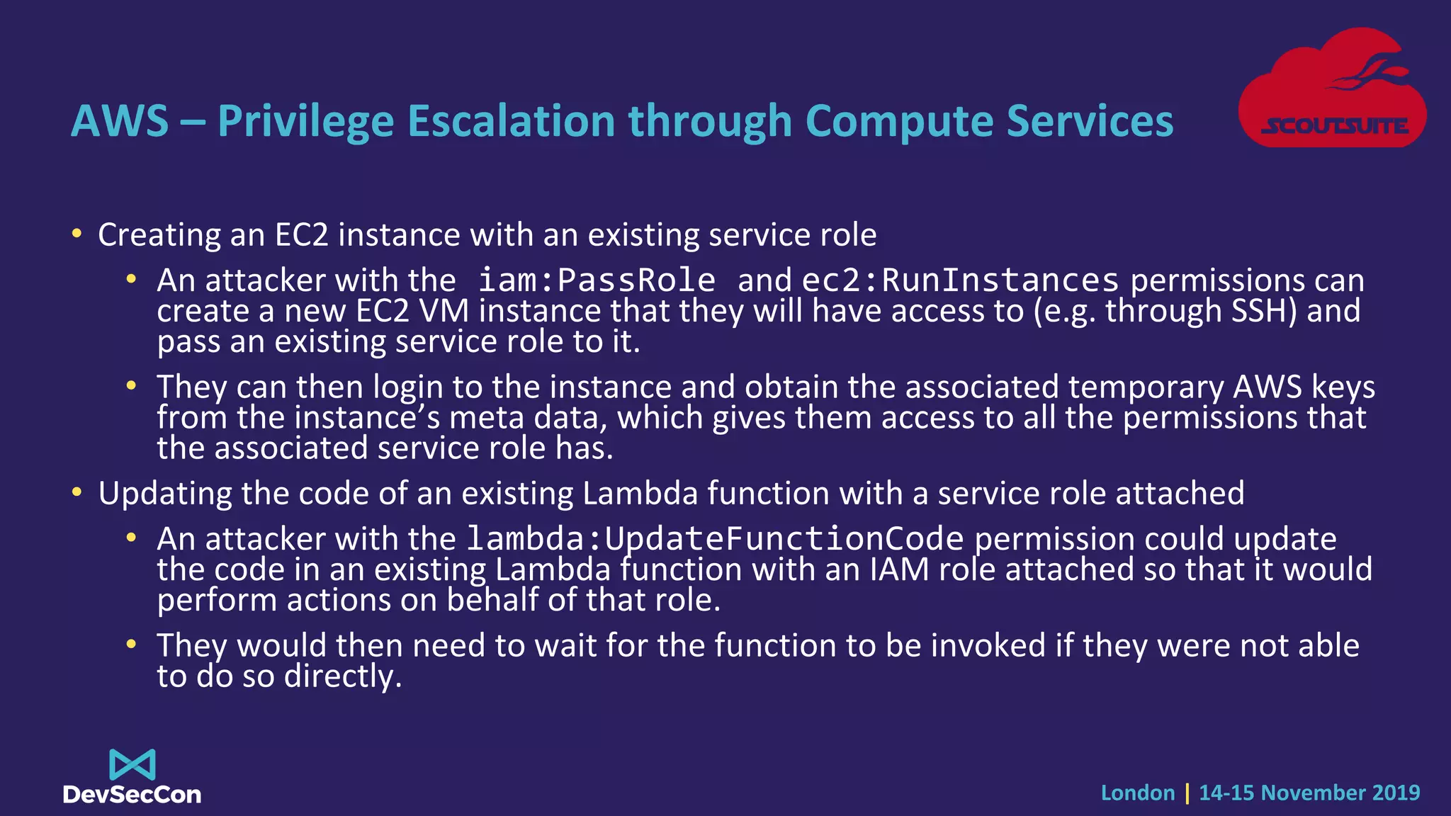London | 14-15 November 2019
AWS – Privilege Escalation through Compute Services
• Creating an EC2 instance with an existing service role
• An attacker with the iam:PassRole and ec2:RunInstances permissions can
create a new EC2 VM instance that they will have access to (e.g. through SSH) and
pass an existing service role to it.
• They can then login to the instance and obtain the associated temporary AWS keys
from the instance’s meta data, which gives them access to all the permissions that
the associated service role has.
• Updating the code of an existing Lambda function with a service role attached
• An attacker with the lambda:UpdateFunctionCode permission could update
the code in an existing Lambda function with an IAM role attached so that it would
perform actions on behalf of that role.
• They would then need to wait for the function to be invoked if they were not able
to do so directly.
 