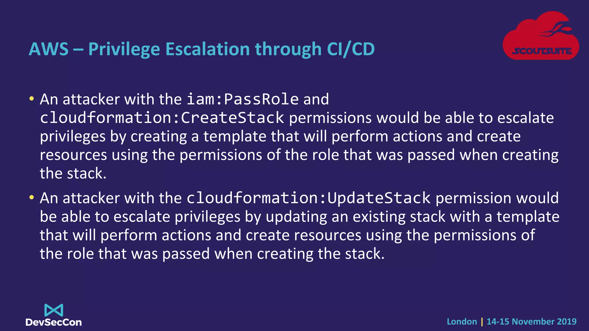 London | 14-15 November 2019
AWS – Privilege Escalation through CI/CD
• An attacker with the iam:PassRole and
cloudformation:CreateStack permissions would be able to escalate
privileges by creating a template that will perform actions and create
resources using the permissions of the role that was passed when creating
the stack.
• An attacker with the cloudformation:UpdateStack permission would
be able to escalate privileges by updating an existing stack with a template
that will perform actions and create resources using the permissions of
the role that was passed when creating the stack.
 