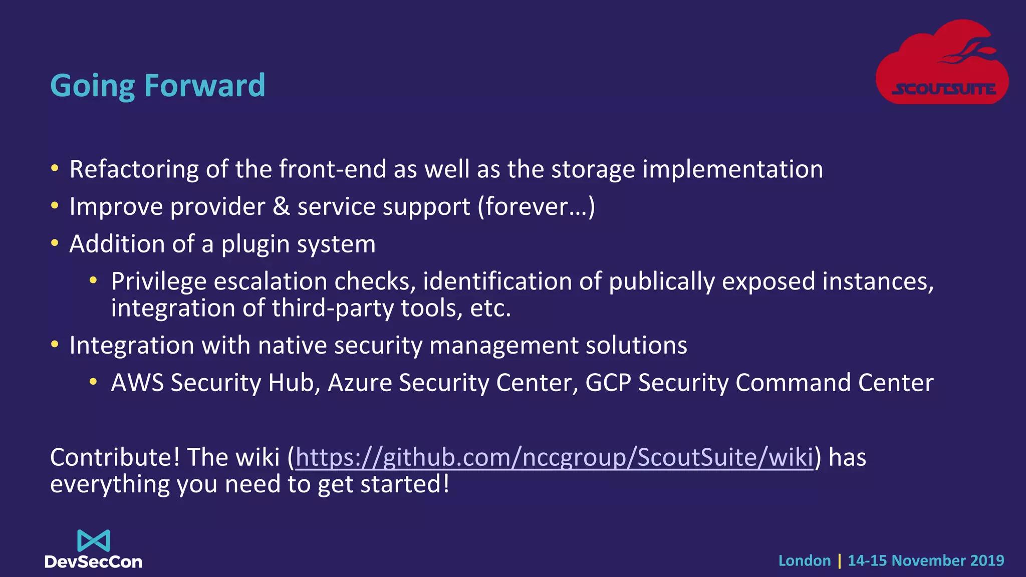 London | 14-15 November 2019
Going Forward
• Refactoring of the front-end as well as the storage implementation
• Improve provider & service support (forever…)
• Addition of a plugin system
• Privilege escalation checks, identification of publically exposed instances,
integration of third-party tools, etc.
• Integration with native security management solutions
• AWS Security Hub, Azure Security Center, GCP Security Command Center
Contribute! The wiki (https://github.com/nccgroup/ScoutSuite/wiki) has
everything you need to get started!
 