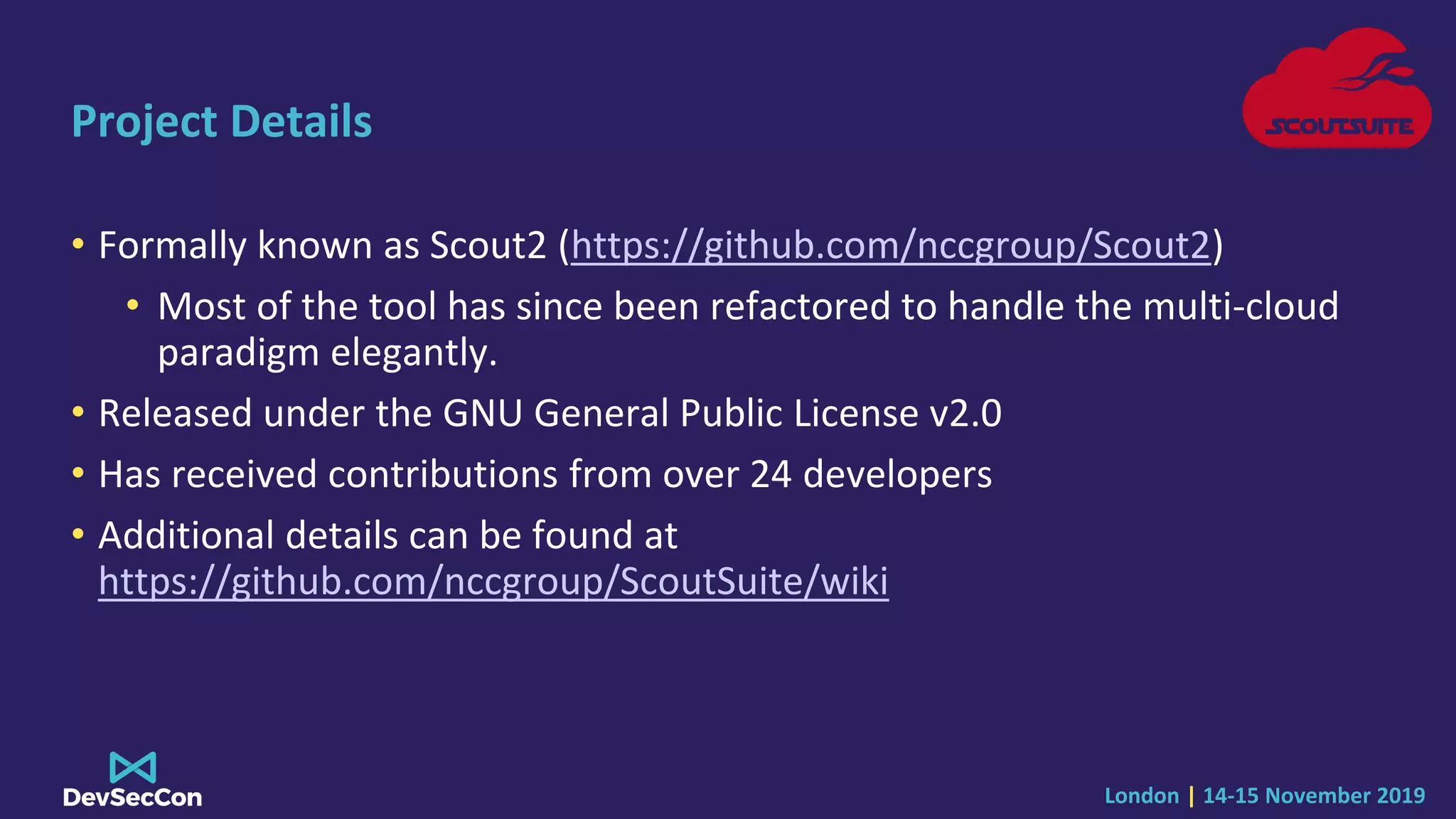 London | 14-15 November 2019
Project Details
• Formally known as Scout2 (https://github.com/nccgroup/Scout2)
• Most of the tool has since been refactored to handle the multi-cloud
paradigm elegantly.
• Released under the GNU General Public License v2.0
• Has received contributions from over 24 developers
• Additional details can be found at
https://github.com/nccgroup/ScoutSuite/wiki
 