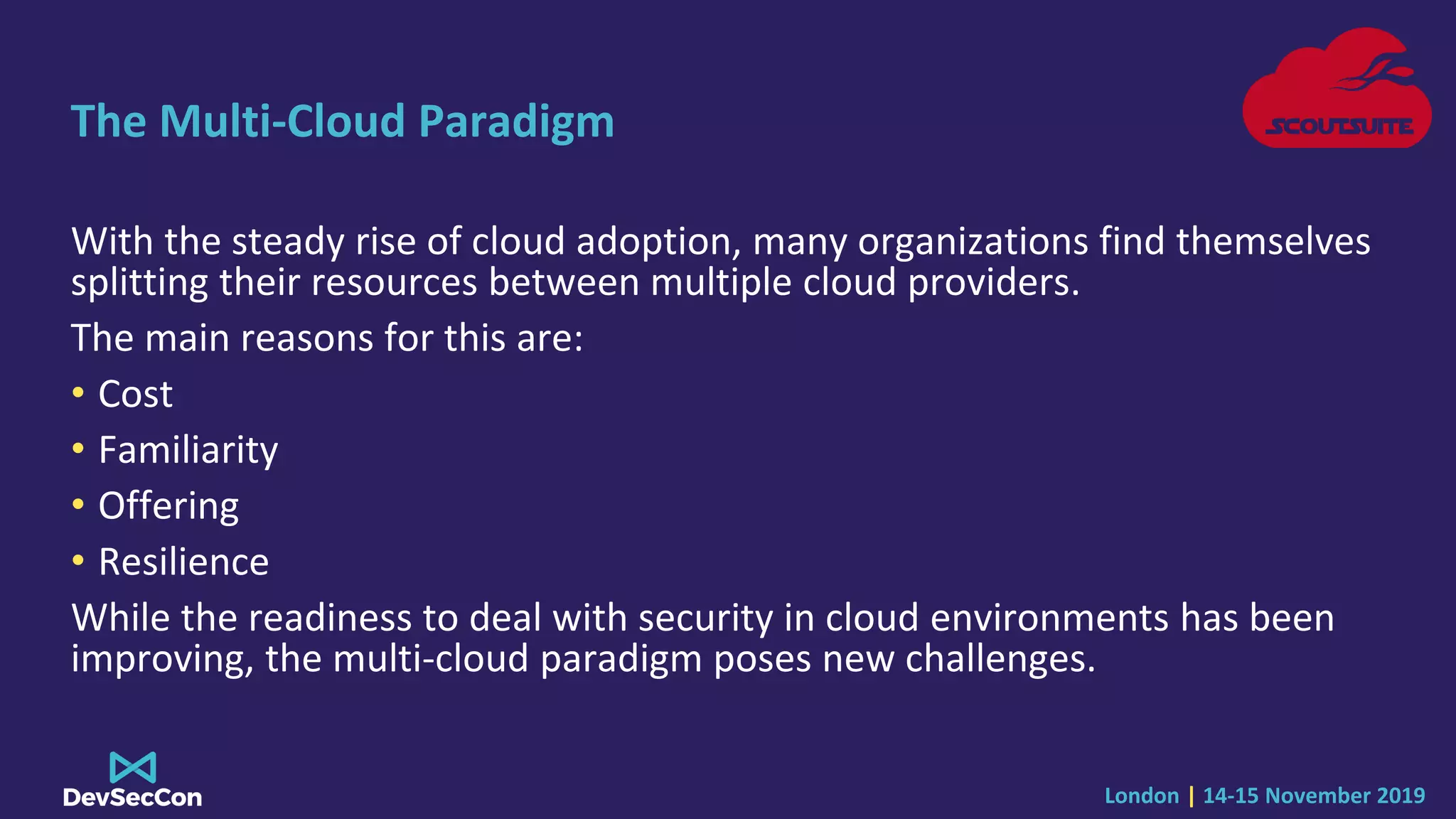 London | 14-15 November 2019
The Multi-Cloud Paradigm
With the steady rise of cloud adoption, many organizations find themselves
splitting their resources between multiple cloud providers.
The main reasons for this are:
• Cost
• Familiarity
• Offering
• Resilience
While the readiness to deal with security in cloud environments has been
improving, the multi-cloud paradigm poses new challenges.
 