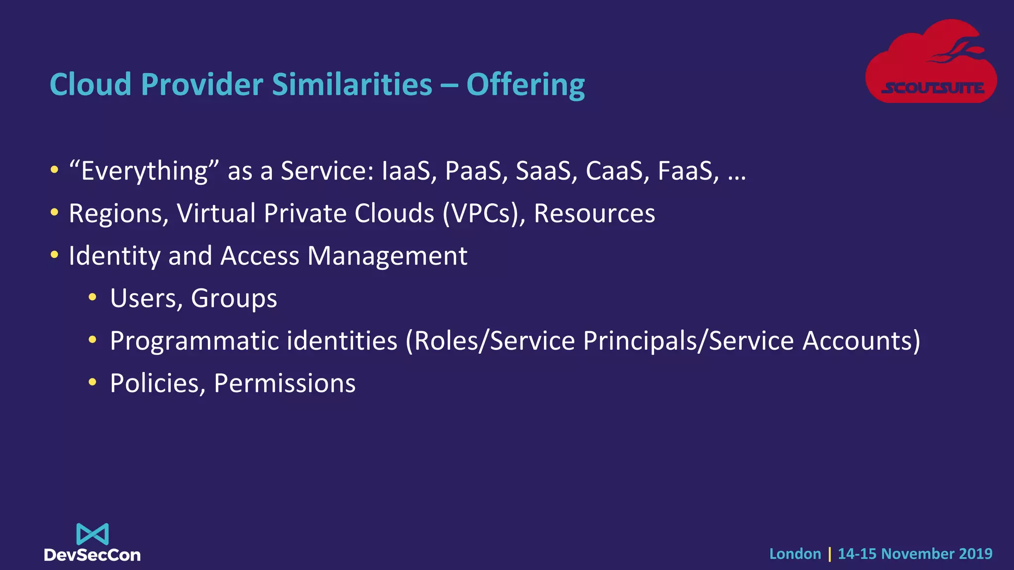 London | 14-15 November 2019
Cloud Provider Similarities – Offering
• “Everything” as a Service: IaaS, PaaS, SaaS, CaaS, FaaS, …
• Regions, Virtual Private Clouds (VPCs), Resources
• Identity and Access Management
• Users, Groups
• Programmatic identities (Roles/Service Principals/Service Accounts)
• Policies, Permissions
 