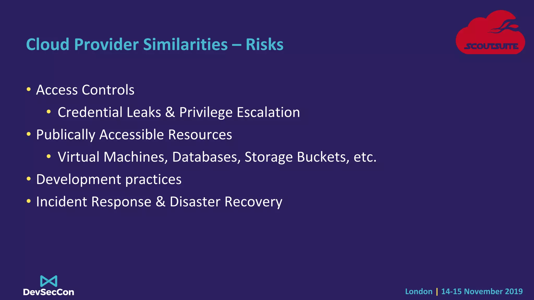 London | 14-15 November 2019
Cloud Provider Similarities – Risks
• Access Controls
• Credential Leaks & Privilege Escalation
• Publically Accessible Resources
• Virtual Machines, Databases, Storage Buckets, etc.
• Development practices
• Incident Response & Disaster Recovery
 